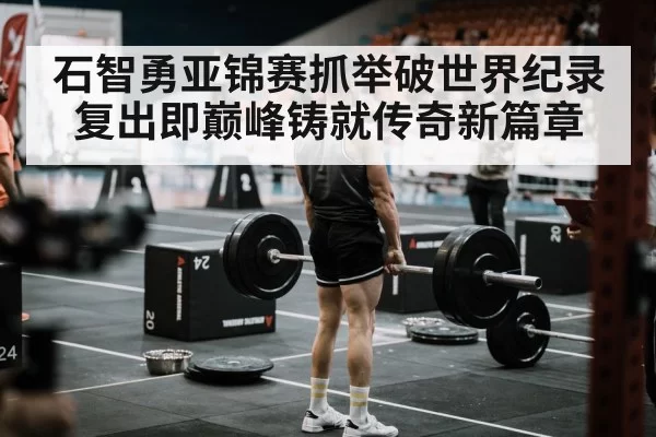 石智勇亚锦赛抓举破世界纪录复出即巅峰铸就传奇新篇章