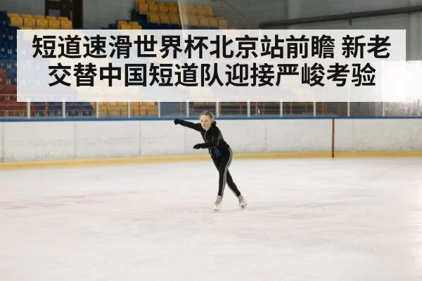 短道速滑世界杯北京站前瞻 新老交替中国短道队迎接严峻考验