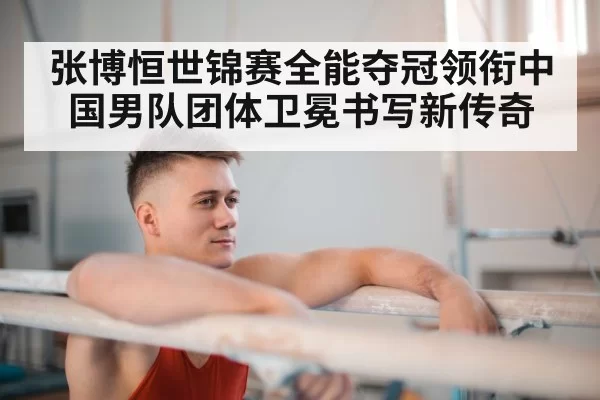 张博恒世锦赛全能夺冠领衔中国男队团体卫冕书写新传奇