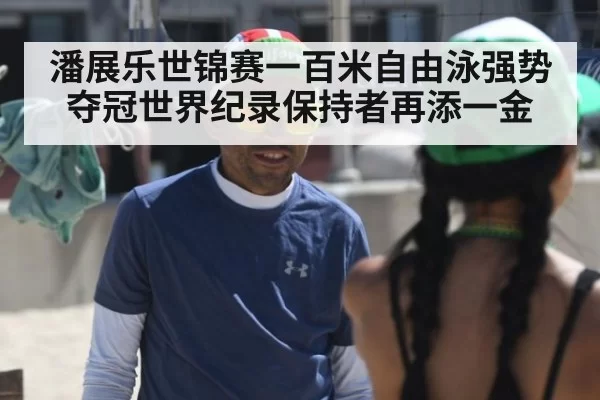 潘展乐世锦赛一百米自由泳强势夺冠世界纪录保持者再添一金