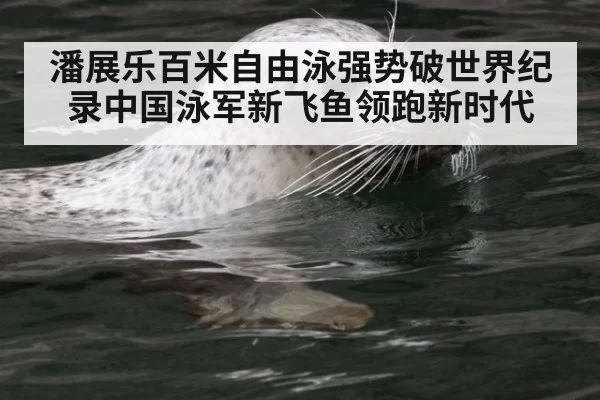 潘展乐百米自由泳强势破世界纪录中国泳军新飞鱼领跑新时代