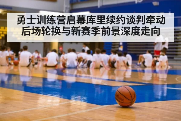 勇士训练营启幕库里续约谈判牵动后场轮换与新赛季前景深度走向